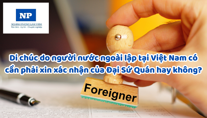 Di chúc do người nước ngoài lập tại Việt Nam có cần phải xin xác nhận của Đại Sứ Quán hay không?