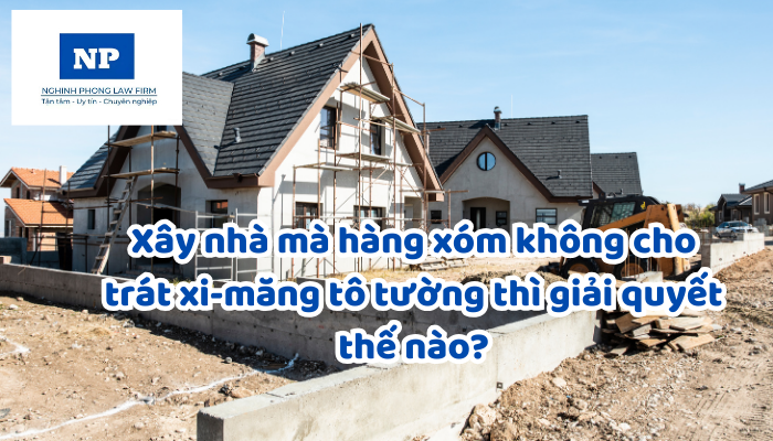 Xây nhà mà hàng xóm không cho trát xi-măng tô tường thì giải quyết thế nào?