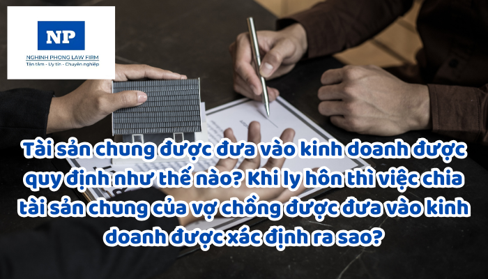 Tài sản chung được đưa vào kinh doanh được quy định như thế nào? Khi ly hôn thì việc chia tài sản chung của vợ chồng được đưa vào kinh doanh được xác định ra sao?