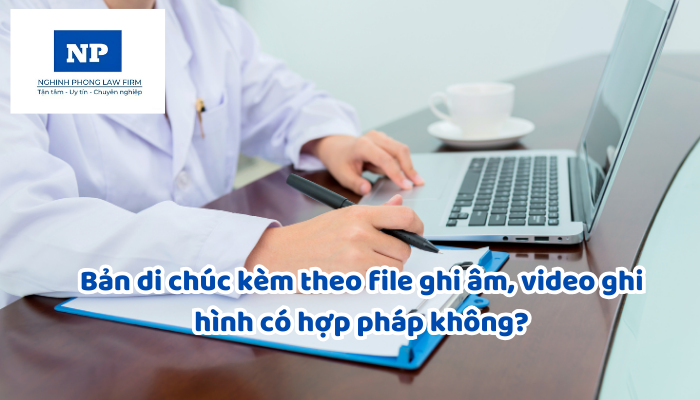 Bản di chúc kèm theo file ghi âm, video ghi hình có hợp pháp không?