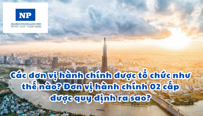 Các đơn vị hành chính của nước Cộng hòa xã hội chủ nghĩa Việt Nam được tổ chức như thế nào? Đơn vị hành chính 02 cấp của nước Cộng hòa xã hội chủ nghĩa Việt Nam được quy định ra sao?