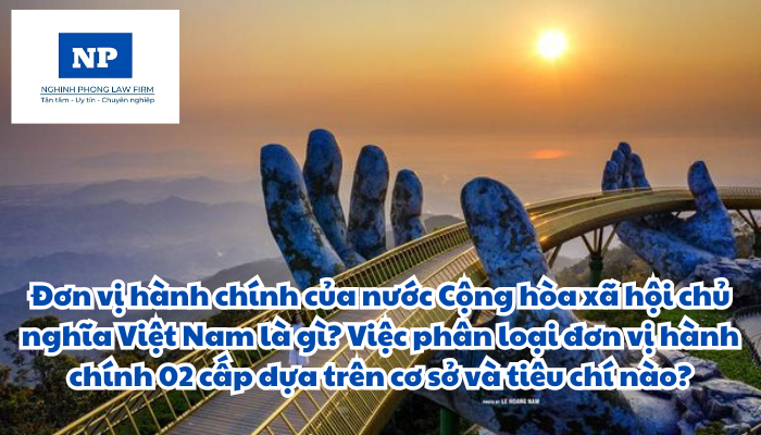 Đơn vị hành chính của nước Cộng hòa xã hội chủ nghĩa Việt Nam là gì? Việc phân loại đơn vị hành chính 02 cấp dựa trên cơ sở và tiêu chí nào?