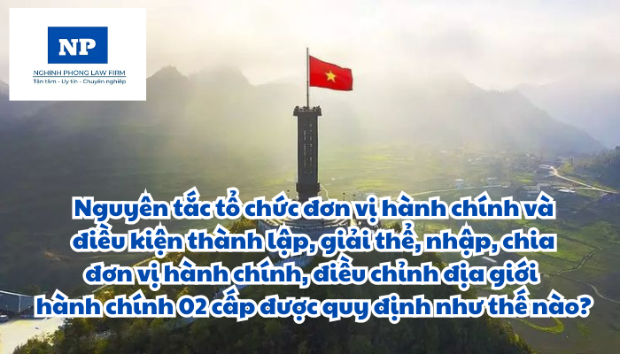 Nguyên tắc tổ chức đơn vị hành chính và điều kiện thành lập, giải thể, nhập, chia đơn vị hành chính, điều chỉnh địa giới hành chính 02 cấp được quy định như thế nào?