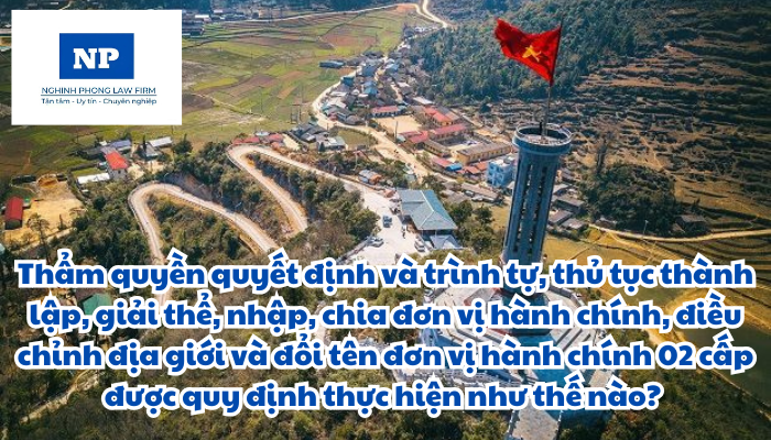 Thẩm quyền quyết định và trình tự, thủ tục thành lập, giải thể, nhập, chia đơn vị hành chính, điều chỉnh địa giới và đổi tên đơn vị hành chính 02 cấp được quy định thực hiện như thế nào?