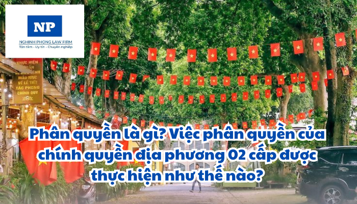 Phân quyền là gì? Việc phân quyền của chính quyền địa phương 02 cấp được thực hiện như thế nào?