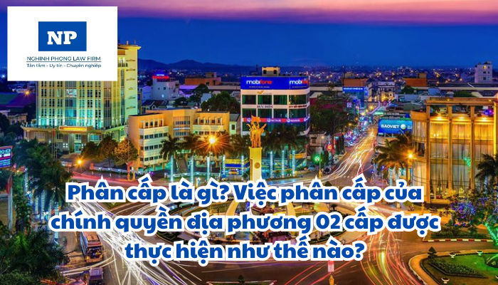 Phân cấp là gì? Việc phân cấp của chính quyền địa phương 02 cấp được thực hiện như thế nào?