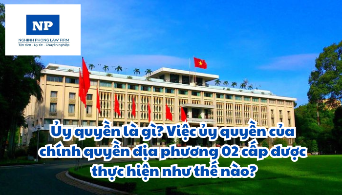 Ủy quyền là gì? Việc ủy quyền của chính quyền địa phương 02 cấp được thực hiện như thế nào?