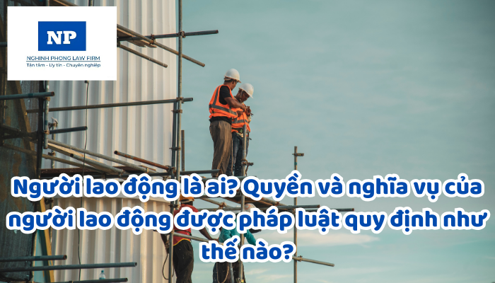 Người lao động là ai? Quyền và nghĩa vụ của người lao động được pháp luật quy định như thế nào?