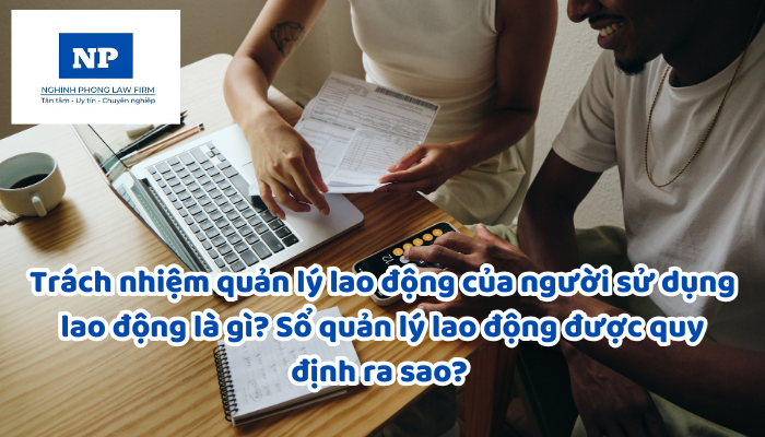 Trách nhiệm quản lý lao động của người sử dụng lao động là gì? Sổ quản lý lao động được quy định ra sao? Việc báo cáo sử dụng lao động được thực hiện như thế nào?