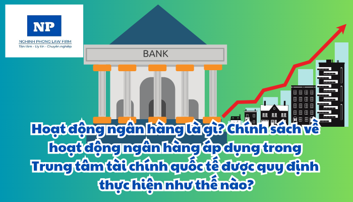 Hoạt động ngân hàng là gì? Chính sách về hoạt động ngân hàng áp dụng trong Trung tâm tài chính quốc tế được quy định thực hiện như thế nào?