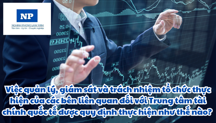 Việc quản lý, giám sát và trách nhiệm tổ chức thực hiện của các bên liên quan đối với Trung tâm tài chính quốc tế được quy định thực hiện như thế nào?