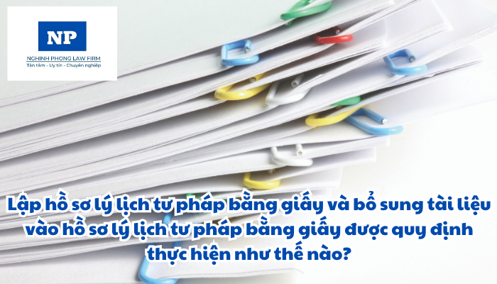 Lập hồ sơ lý lịch tư pháp bằng giấy và bổ sung tài liệu vào hồ sơ lý lịch tư pháp bằng giấy được quy định thực hiện như thế nào?