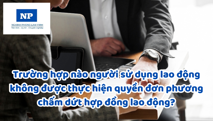 Trường hợp nào người sử dụng lao động không được thực hiện quyền đơn phương chấm dứt hợp đồng lao động?