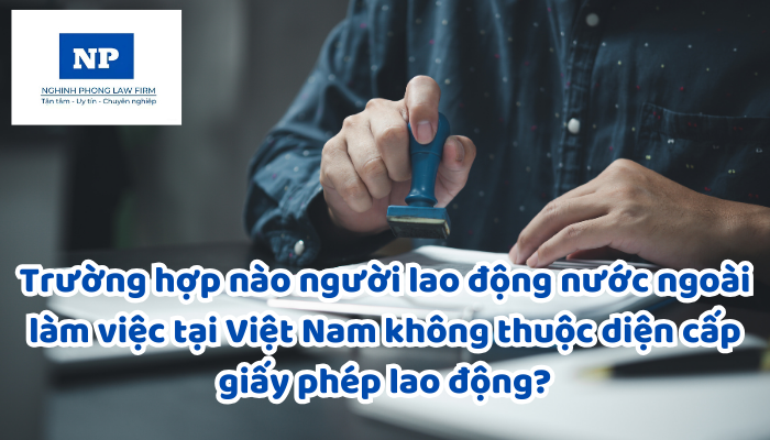 Trường hợp nào người lao động nước ngoài làm việc tại Việt Nam không thuộc diện cấp giấy phép lao động?