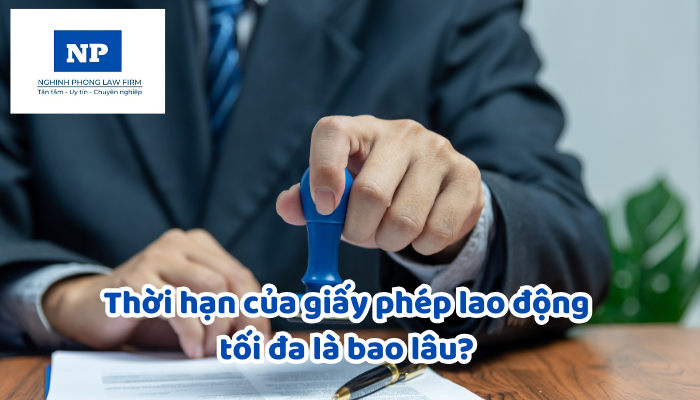 Thời hạn của giấy phép lao động tối đa là bao lâu? Giấy phép lao động sẽ bị thu hồi trong những trường hợp nào?