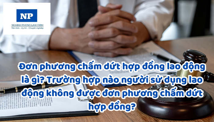 Đơn phương chấm dứt hợp đồng lao động là gì? Trường hợp nào người sử dụng lao động không được đơn phương chấm dứt hợp đồng?
