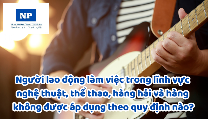 Người lao động làm việc trong lĩnh vực nghệ thuật, thể dục, thể thao, hàng hải, hàng không được áp dụng theo quy định nào?