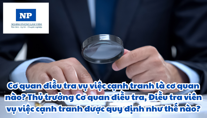 Cơ quan điều tra vụ việc cạnh tranh là cơ quan nào? Thủ trưởng Cơ quan điều tra và điều tra viên vụ việc cạnh tranh được quy định như thế nào?