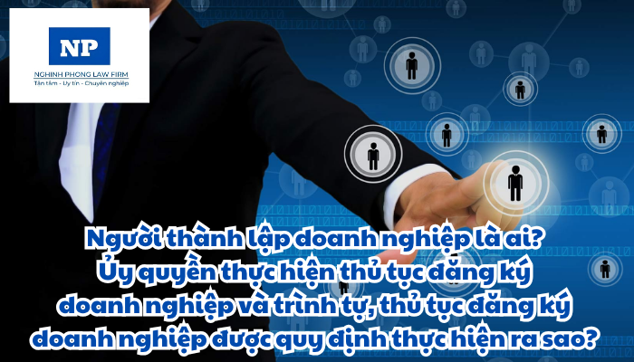 Người thành lập doanh nghiệp là ai? Ủy quyền thực hiện thủ tục đăng ký doanh nghiệp được quy định như thế nào? Trình tự, thủ tục đăng ký doanh nghiệp được quy định thực hiện ra sao?