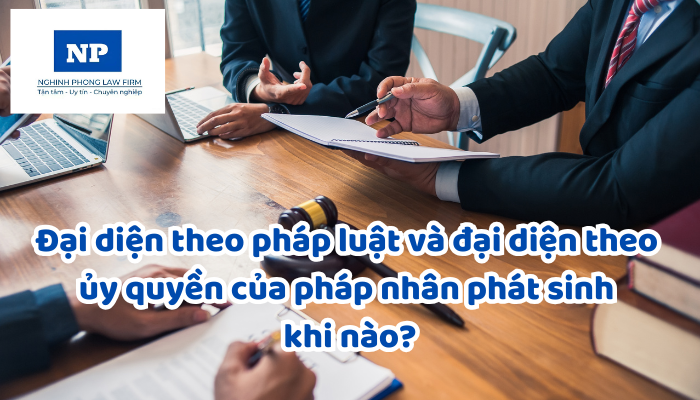 Đại diện theo pháp luật và đại diện theo ủy quyền của pháp nhân phát sinh khi nào?
