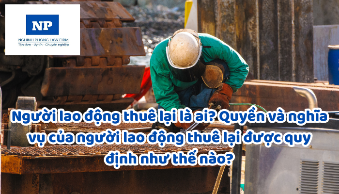 Người lao động thuê lại là ai? Quyền và nghĩa vụ của người lao động thuê lại được quy định như thế nào?