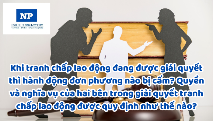 Khi tranh chấp lao động đang được giải quyết thì hành động đơn phương nào bị cấm? Quyền và nghĩa vụ của hai bên trong giải quyết tranh chấp lao động được quy định như thế nào?