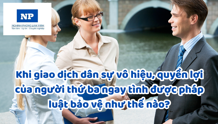 Khi giao dịch dân sự vô hiệu, quyền lợi của người thứ ba ngay tình được pháp luật bảo vệ như thế nào?
