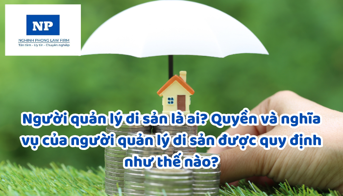 Người quản lý di sản là ai? Quyền và nghĩa vụ của người quản lý di sản được quy định như thế nào?