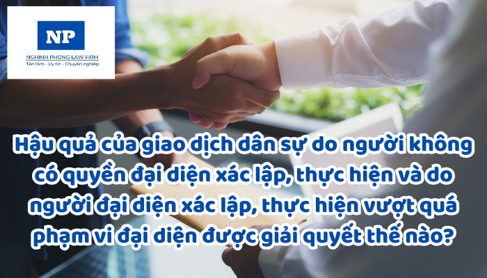Hậu quả của giao dịch dân sự do người không có quyền đại diện xác lập, thực hiện và do người đại diện xác lập, thực hiện vượt quá phạm vi đại diện được giải quyết thế nào?