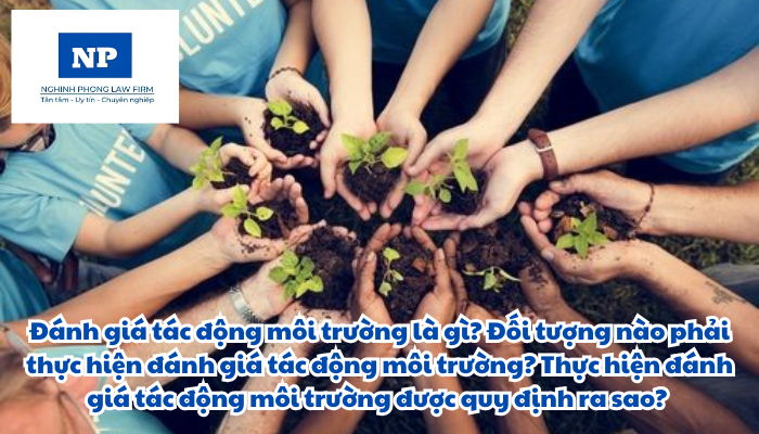 Đánh giá tác động môi trường là gì? Đối tượng nào phải thực hiện đánh giá tác động môi trường? Thực hiện đánh giá tác động môi trường được quy định ra sao?