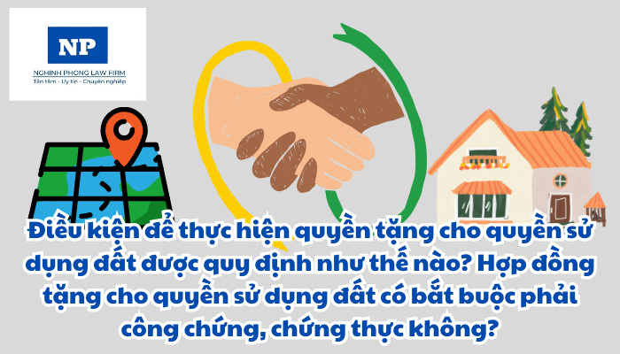 Điều kiện để thực hiện quyền tặng cho quyền sử dụng đất được quy định như thế nào? Hợp đồng tặng cho quyền sử dụng đất có bắt buộc phải công chứng, chứng thực không?