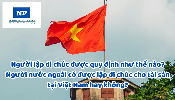 Người lập di chúc được quy định như thế nào? Người nước ngoài có được lập di chúc cho tài sản tại Việt Nam hay không?