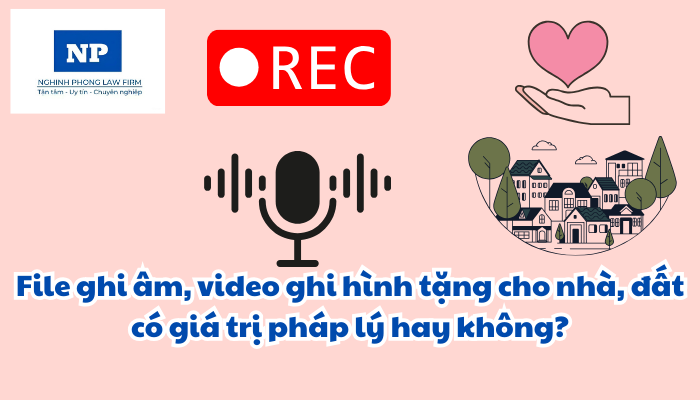 File ghi âm, video ghi hình tặng cho nhà, đất có giá trị pháp lý hay không?