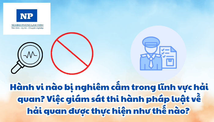 Hành vi nào bị nghiêm cấm trong lĩnh vực hải quan? Việc giám sát thi hành pháp luật về hải quan được thực hiện như thế nào?