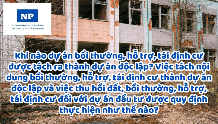 Khi nào dự án bồi thường, hỗ trợ, tái định cư được tách ra thành dự án độc lập? Việc tách nội dung bồi thường, hỗ trợ, tái định cư thành dự án độc lập và việc thu hồi đất, bồi thường, hỗ trợ, tái định cư đối với dự án đầu tư được quy định thực hiện như thế nào?
