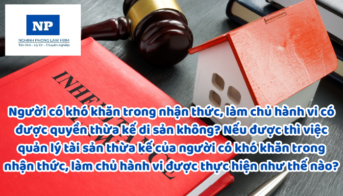 Người có khó khăn trong nhận thức, làm chủ hành vi có được quyền thừa kế di sản không? Nếu được thì việc quản lý tài sản thừa kế của người có khó khăn trong nhận thức, làm chủ hành vi được thực hiện như thế nào?