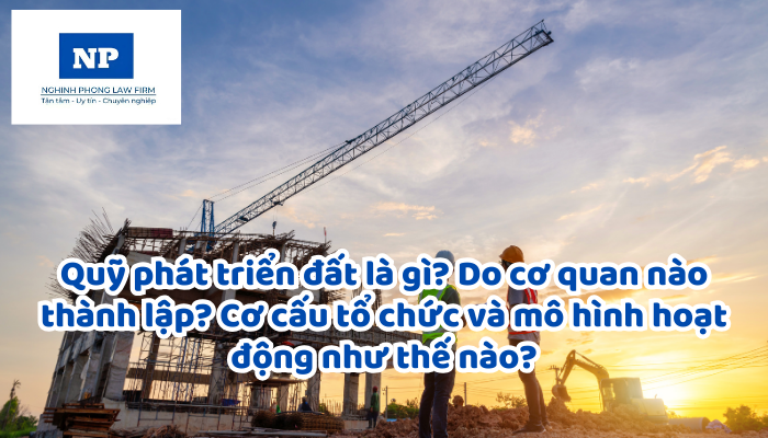 Quỹ phát triển đất là gì? Do cơ quan nào thành lập? Cơ cấu tổ chức và mô hình hoạt động như thế nào?