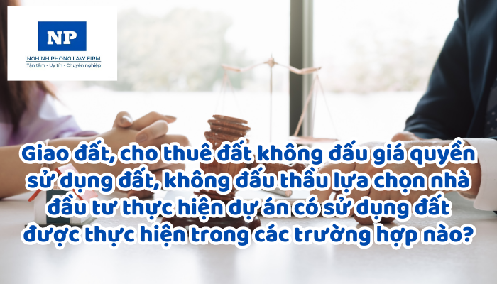 Giao đất, cho thuê đất không đấu giá quyền sử dụng đất, không đấu thầu lựa chọn nhà đầu tư thực hiện dự án có sử dụng đất được thực hiện trong các trường hợp nào?