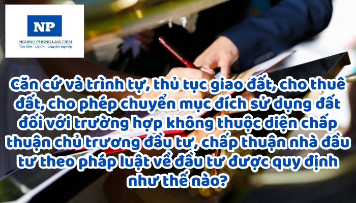 Căn cứ và trình tự, thủ tục giao đất, cho thuê đất, cho phép chuyển mục đích sử dụng đất đối với trường hợp không thuộc diện chấp thuận chủ trương đầu tư, chấp thuận nhà đầu tư theo pháp luật về đầu tư được quy định như thế nào?