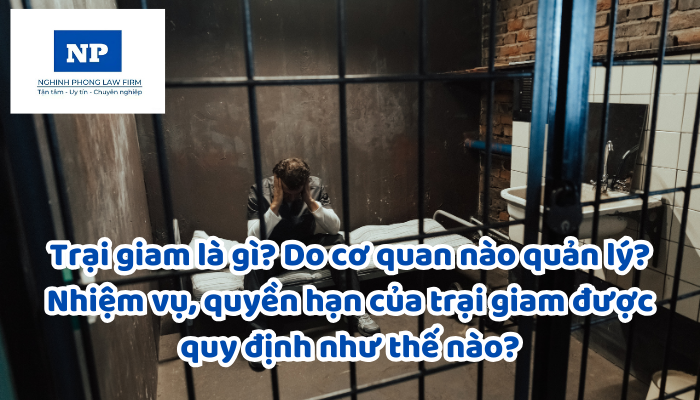 Trại giam là gì? Do cơ quan nào quản lý? Nhiệm vụ, quyền hạn của trại giam được quy định như thế nào?