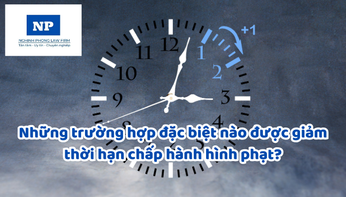 Những trường hợp đặc biệt nào được giảm thời hạn chấp hành hình phạt?