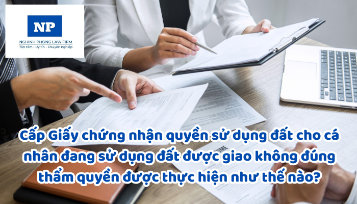 Cấp Giấy chứng nhận quyền sử dụng đất, quyền sở hữu tài sản gắn liền với đất cho hộ gia đình, cá nhân đang sử dụng đất được giao không đúng thẩm quyền được thực hiện như thế nào?
