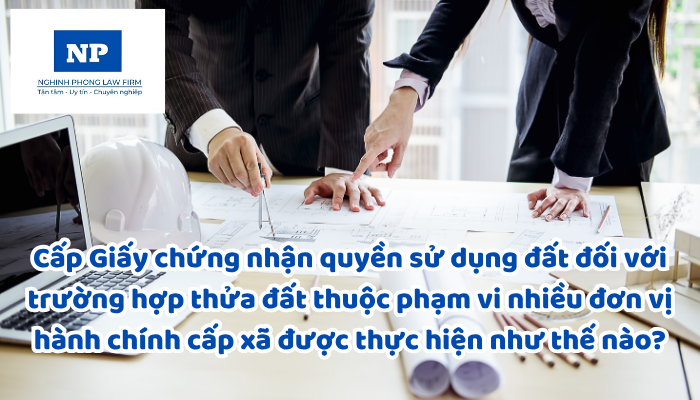 Cấp Giấy chứng nhận quyền sử dụng đất, quyền sở hữu tài sản gắn liền với đất đối với trường hợp thửa đất thuộc phạm vi nhiều đơn vị hành chính cấp xã được thực hiện như thế nào?