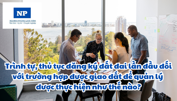 Trình tự, thủ tục đăng ký đất đai lần đầu đối với trường hợp được giao đất để quản lý được thực hiện như thế nào?