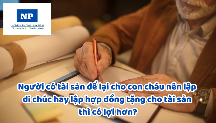Người có tài sản để lại cho con cháu nên lập di chúc hay lập hợp đồng tặng cho tài sản thì có lợi hơn?