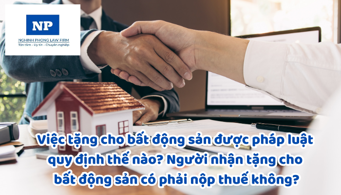 Việc tặng cho bất động sản được pháp luật quy định thế nào? Người nhận tặng cho bất động sản có phải nộp thuế không?