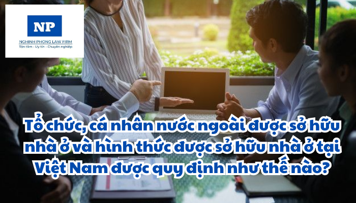 Tổ chức, cá nhân nước ngoài được sở hữu nhà ở và hình thức được sở hữu nhà ở tại Việt Nam được quy định như thế nào?