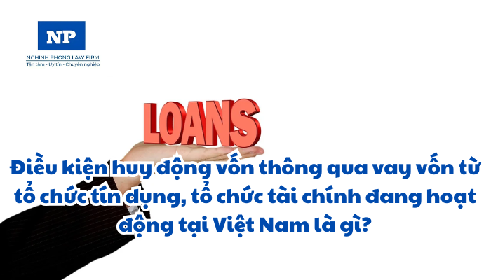 Điều kiện huy động vốn thông qua vay vốn từ tổ chức tín dụng, tổ chức tài chính đang hoạt động tại Việt Nam là gì?