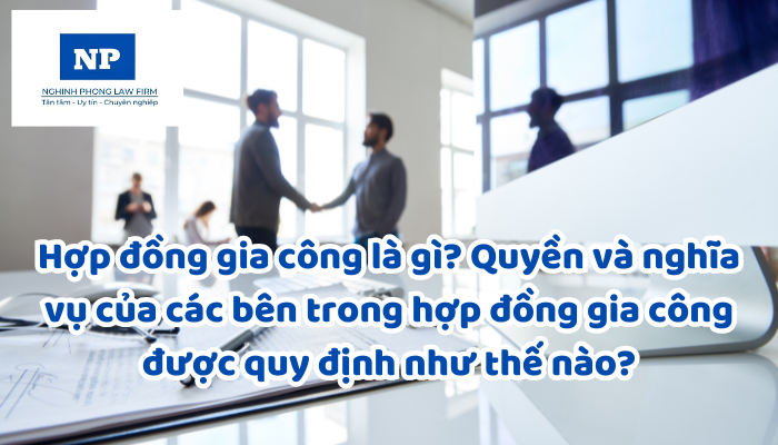 Hợp đồng gia công là gì? Quyền và nghĩa vụ của các bên trong hợp đồng gia công được quy định như thế nào?