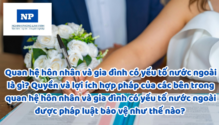 Quan hệ hôn nhân và gia đình có yếu tố nước ngoài là gì? Quyền và lợi ích hợp pháp của các bên trong quan hệ hôn nhân và gia đình có yếu tố nước ngoài được pháp luật bảo vệ như thế nào? Việc áp dụng pháp luật đối với quan hệ hôn nhân và gia đình có yếu tố nước ngoài được thực hiện như thế nào?
